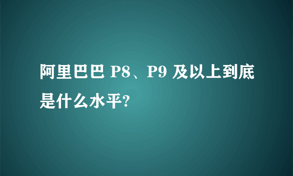 阿里巴巴 P8、P9 及以上到底是什么水平?