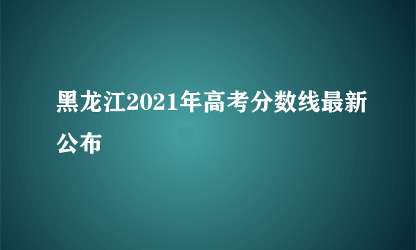 黑龙江2021年高考分数线最新公布