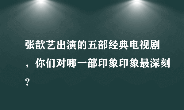 张歆艺出演的五部经典电视剧，你们对哪一部印象印象最深刻？