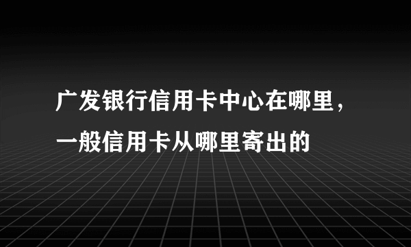 广发银行信用卡中心在哪里，一般信用卡从哪里寄出的