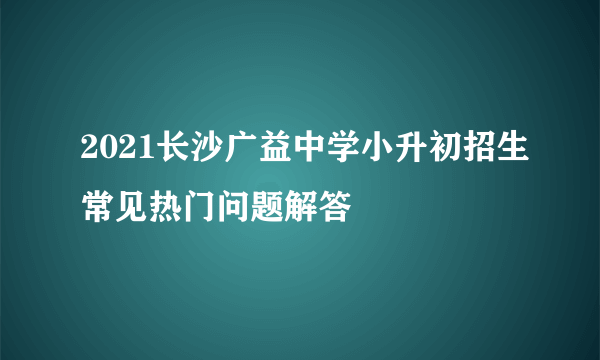 2021长沙广益中学小升初招生常见热门问题解答