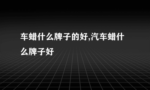 车蜡什么牌子的好,汽车蜡什么牌子好