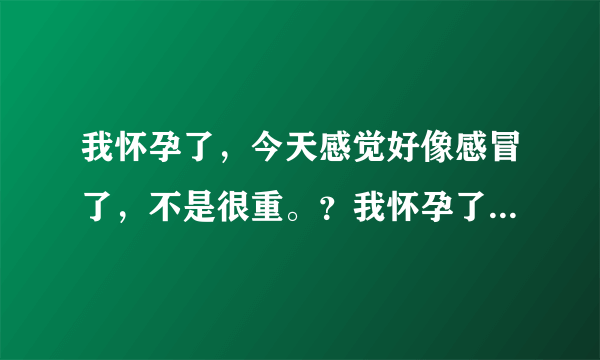 我怀孕了，今天感觉好像感冒了，不是很重。？我怀孕了...