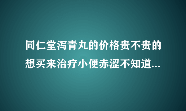 同仁堂泻青丸的价格贵不贵的想买来治疗小便赤涩不知道可不可以