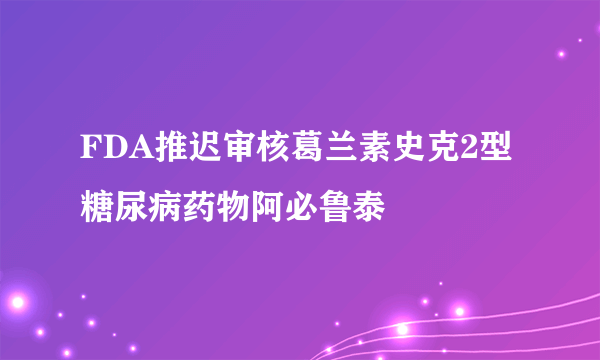 FDA推迟审核葛兰素史克2型糖尿病药物阿必鲁泰