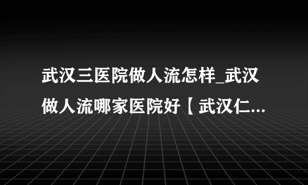 武汉三医院做人流怎样_武汉做人流哪家医院好【武汉仁爱医院口碑力荐】