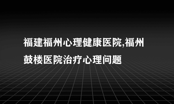 福建福州心理健康医院,福州鼓楼医院治疗心理问题