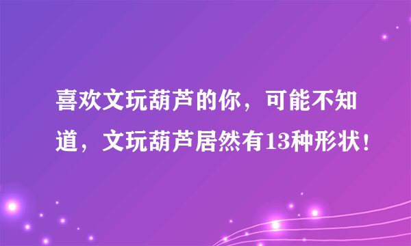 喜欢文玩葫芦的你，可能不知道，文玩葫芦居然有13种形状！