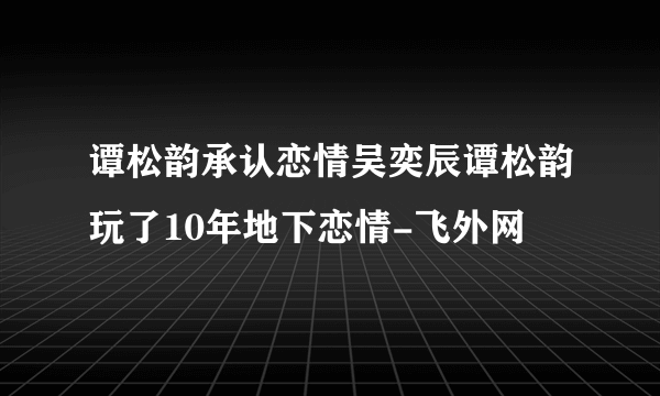 谭松韵承认恋情吴奕辰谭松韵玩了10年地下恋情-飞外网