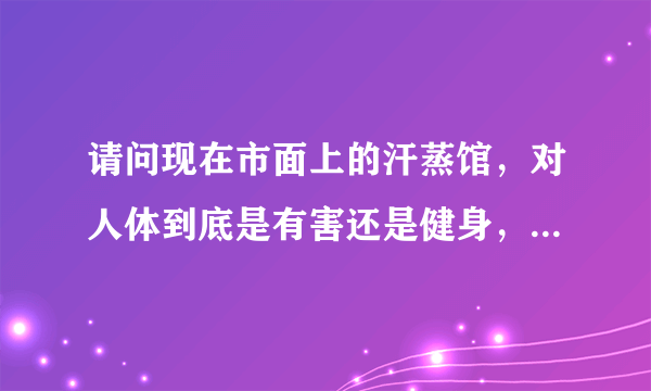 请问现在市面上的汗蒸馆，对人体到底是有害还是健身，我经常..