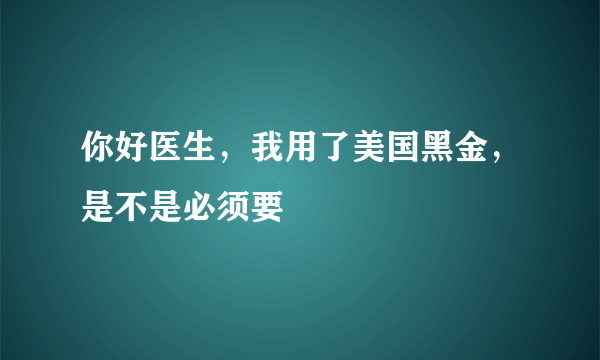 你好医生，我用了美国黑金，是不是必须要