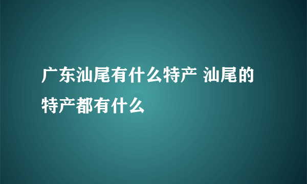 广东汕尾有什么特产 汕尾的特产都有什么