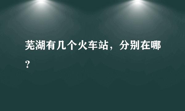 芜湖有几个火车站，分别在哪？