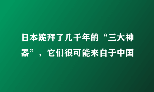 日本跪拜了几千年的“三大神器”，它们很可能来自于中国