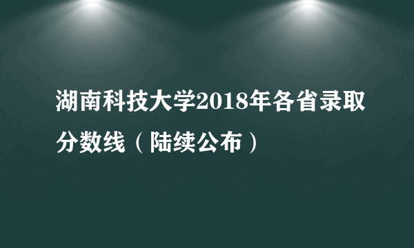 湖南科技大学2018年各省录取分数线（陆续公布）