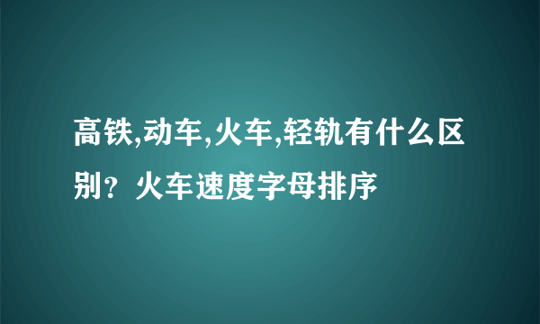 高铁,动车,火车,轻轨有什么区别？火车速度字母排序