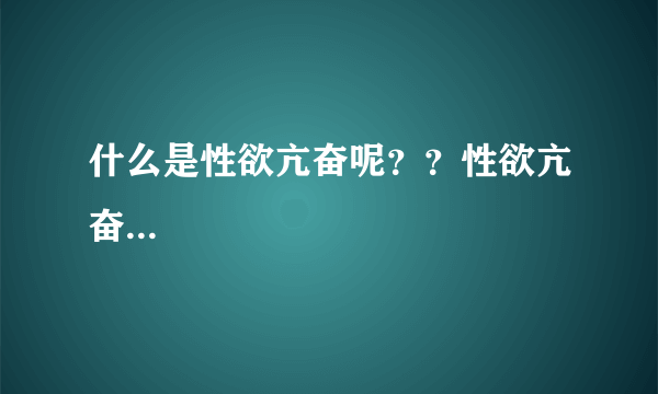 什么是性欲亢奋呢？？性欲亢奋...