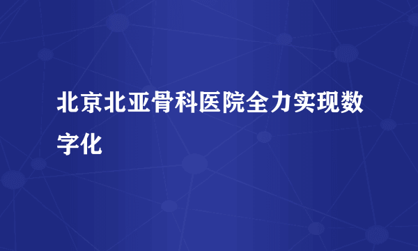 北京北亚骨科医院全力实现数字化