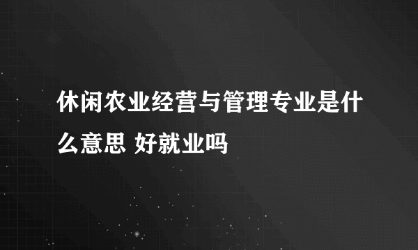 休闲农业经营与管理专业是什么意思 好就业吗