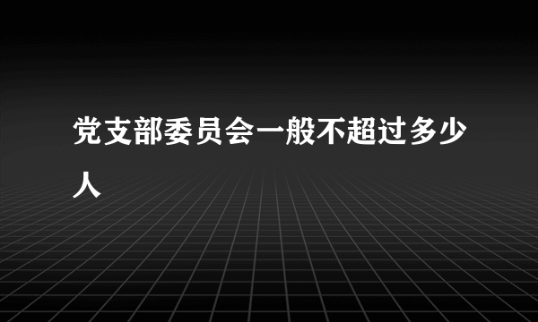 党支部委员会一般不超过多少人