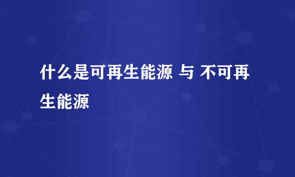 什么是可再生能源 与 不可再生能源