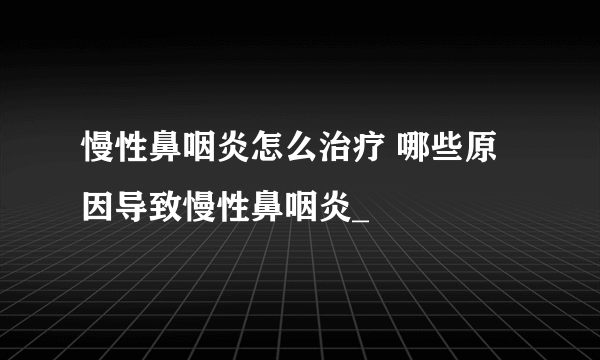 慢性鼻咽炎怎么治疗 哪些原因导致慢性鼻咽炎_