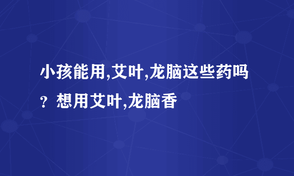 小孩能用,艾叶,龙脑这些药吗？想用艾叶,龙脑香