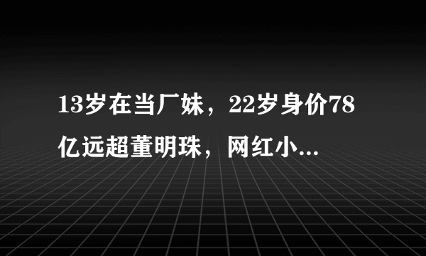 13岁在当厂妹，22岁身价78亿远超董明珠，网红小小如有多敢编乱？