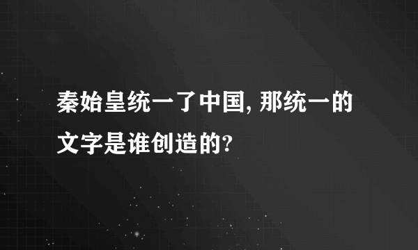 秦始皇统一了中国, 那统一的文字是谁创造的?