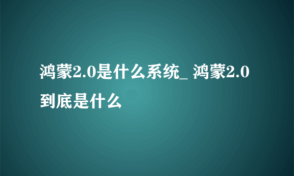 鸿蒙2.0是什么系统_ 鸿蒙2.0到底是什么