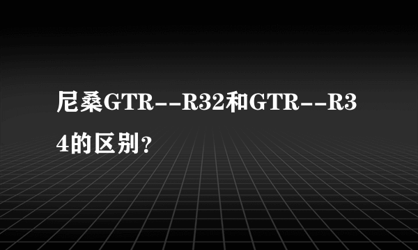 尼桑GTR--R32和GTR--R34的区别？