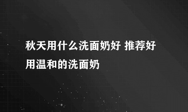 秋天用什么洗面奶好 推荐好用温和的洗面奶