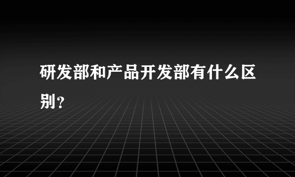 研发部和产品开发部有什么区别？