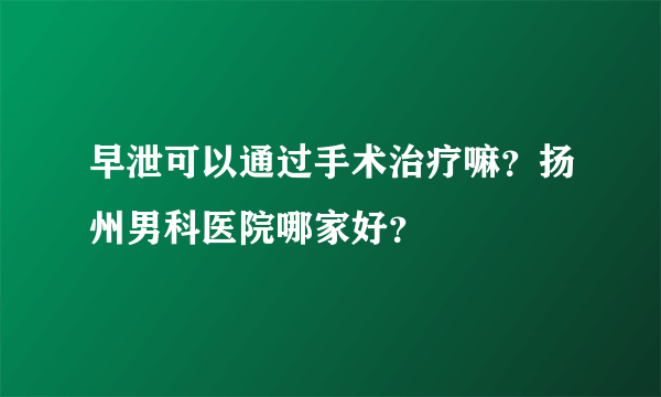 早泄可以通过手术治疗嘛？扬州男科医院哪家好？