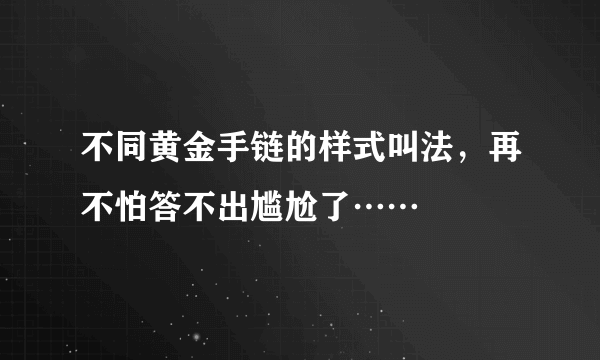 不同黄金手链的样式叫法，再不怕答不出尴尬了……