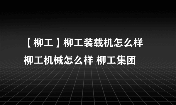 【柳工】柳工装载机怎么样 柳工机械怎么样 柳工集团