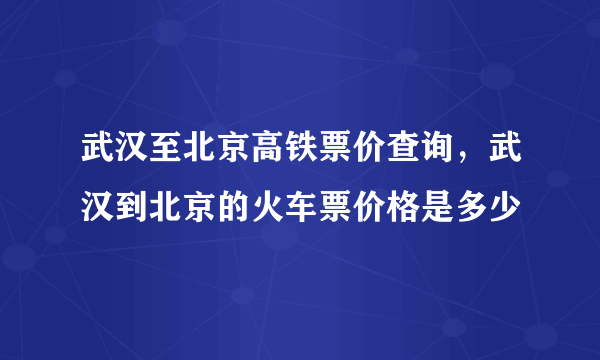 武汉至北京高铁票价查询，武汉到北京的火车票价格是多少