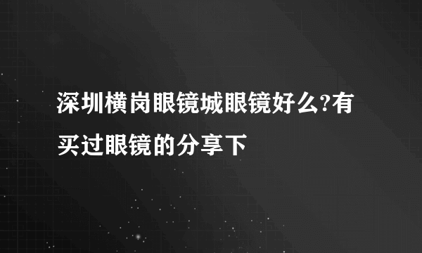 深圳横岗眼镜城眼镜好么?有买过眼镜的分享下