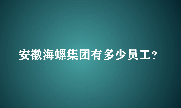 安徽海螺集团有多少员工？