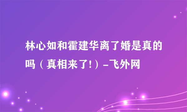 林心如和霍建华离了婚是真的吗（真相来了!）-飞外网