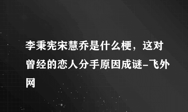 李秉宪宋慧乔是什么梗，这对曾经的恋人分手原因成谜-飞外网