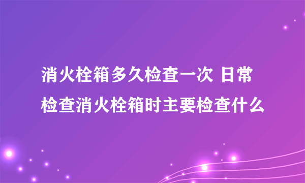 消火栓箱多久检查一次 日常检查消火栓箱时主要检查什么