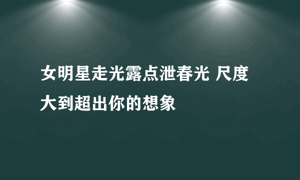 女明星走光露点泄春光 尺度大到超出你的想象