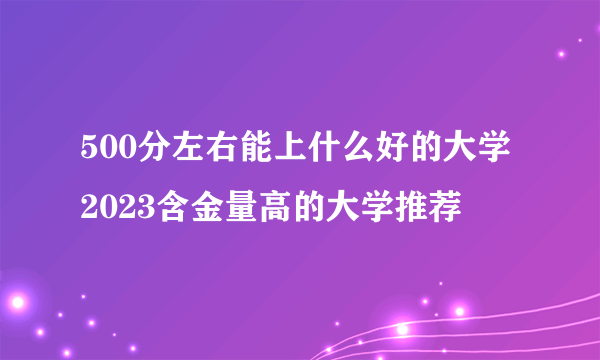 500分左右能上什么好的大学 2023含金量高的大学推荐