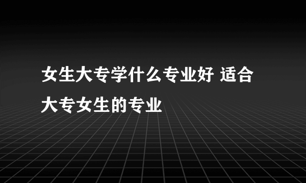 女生大专学什么专业好 适合大专女生的专业