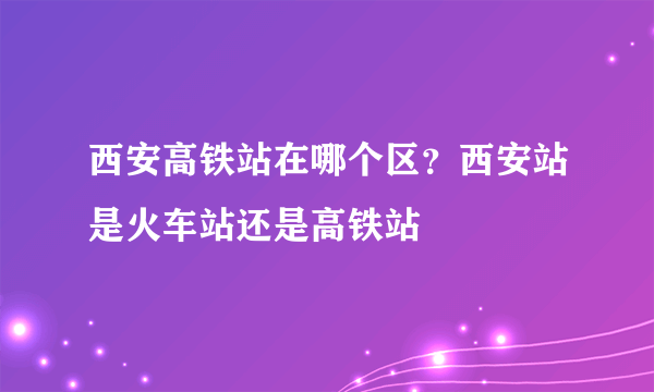 西安高铁站在哪个区？西安站是火车站还是高铁站