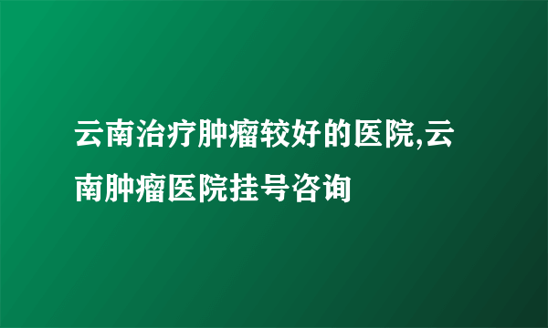 云南治疗肿瘤较好的医院,云南肿瘤医院挂号咨询