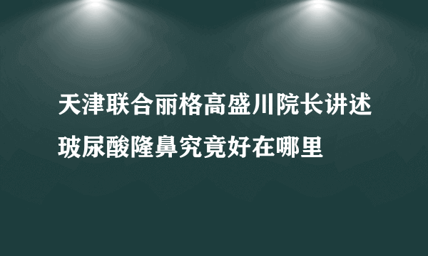 天津联合丽格高盛川院长讲述玻尿酸隆鼻究竟好在哪里