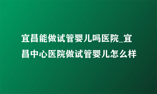 宜昌能做试管婴儿吗医院_宜昌中心医院做试管婴儿怎么样