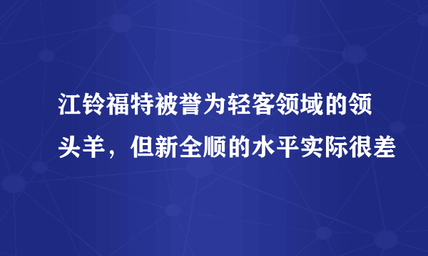 江铃福特被誉为轻客领域的领头羊，但新全顺的水平实际很差